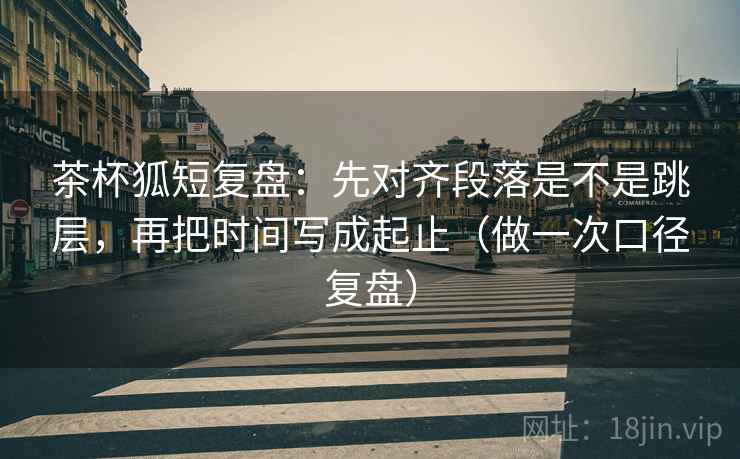 茶杯狐短复盘:先对齐段落是不是跳层,再把时间写成起止(做一次口径复盘) 茶杯狐短复盘:先对齐段落是不是跳层,再把时间写成起止(做一次口径复盘)
