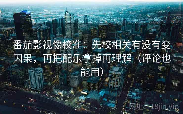 番茄影视像校准:先校相关有没有变因果,再把配乐拿掉再理解(评论也能用) 番茄影视像校准:先校相关有没有变因果,再把配乐拿掉再理解(评论也能用)
