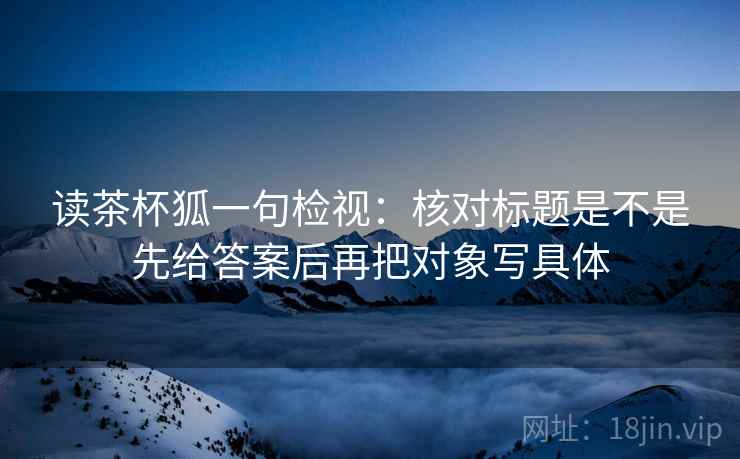 读茶杯狐一句检视:核对标题是不是先给答案后再把对象写具体 读茶杯狐一句检视:核对标题是不是先给答案后再把对象写具体