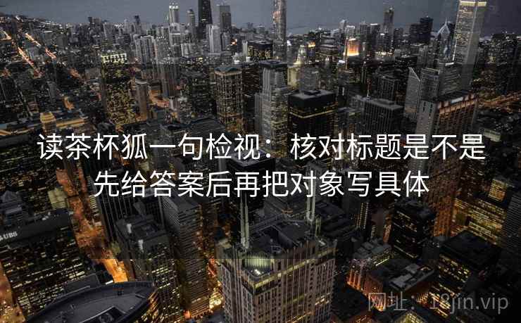 读茶杯狐一句检视:核对标题是不是先给答案后再把对象写具体 读茶杯狐一句检视:核对标题是不是先给答案后再把对象写具体
